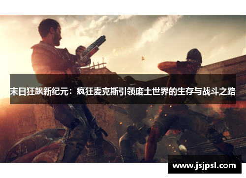 末日狂飙新纪元：疯狂麦克斯引领废土世界的生存与战斗之路